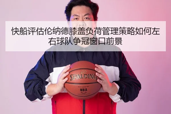 快船评估伦纳德膝盖负荷管理策略如何左右球队争冠窗口前景
